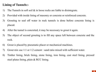 36
36
Lining of Tunnels:-
1) The Tunnels in soft soil & in loose rocks are liable to disintegrate.
2) Provided with inside lining of masonry or concrete or reinforced concrete.
3) Grouting to seal off water in rock tunnels is done before concrete lining is
placed.
4) After the tunnel is concreted, it may be necessary to grout it again.
5) The object of second grouting is to fill any space left between concrete and the
rock.
6) Grout is placed by pneumatic placer or mechanical machines.
7) Grout mix use 1:1 or 1:2 cement : sand ratio mixed with sufficient water.
8) Timber lining, brick lining, stone lining, iron lining, cast steel lining, pressed
steel plates lining, plain & RCC lining.
 