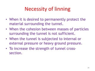 Necessity of linning
• When it is desired to permanently protect the
material surrounding the tunnel.
• When the cohesion between masses of particles
surrounding the tunnel is not sufficient.
• When the tunnel is subjected to internal or
external pressure or heavy ground pressure.
• To increase the strength of tunnel cross-
section.
38
 