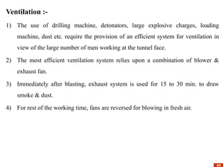 44
44
Ventilation :-
1) The use of drilling machine, detonators, large explosive charges, loading
machine, dust etc. require the provision of an efficient system for ventilation in
view of the large number of men working at the tunnel face.
2) The most efficient ventilation system relies upon a combination of blower &
exhaust fan.
3) Immediately after blasting, exhaust system is used for 15 to 30 min. to draw
smoke & dust.
4) For rest of the working time, fans are reversed for blowing in fresh air.
 