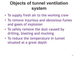 Objects of tunnel ventilation
system
• To supply fresh air to the working crew
• To remove injurious and obnoxious fumes
and gases of explosion
• To safely remove the dust caused by
drilling, blasting and mucking
• To reduce the temperature in tunnel
situated at a great depth
46
 