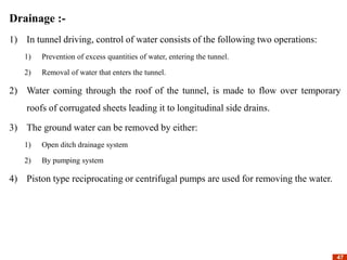47
47
Drainage :-
1) In tunnel driving, control of water consists of the following two operations:
1) Prevention of excess quantities of water, entering the tunnel.
2) Removal of water that enters the tunnel.
2) Water coming through the roof of the tunnel, is made to flow over temporary
roofs of corrugated sheets leading it to longitudinal side drains.
3) The ground water can be removed by either:
1) Open ditch drainage system
2) By pumping system
4) Piston type reciprocating or centrifugal pumps are used for removing the water.
 