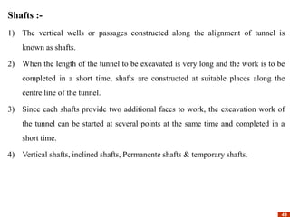 49
49
Shafts :-
1) The vertical wells or passages constructed along the alignment of tunnel is
known as shafts.
2) When the length of the tunnel to be excavated is very long and the work is to be
completed in a short time, shafts are constructed at suitable places along the
centre line of the tunnel.
3) Since each shafts provide two additional faces to work, the excavation work of
the tunnel can be started at several points at the same time and completed in a
short time.
4) Vertical shafts, inclined shafts, Permanente shafts & temporary shafts.
 
