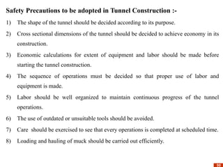 50
50
Safety Precautions to be adopted in Tunnel Construction :-
1) The shape of the tunnel should be decided according to its purpose.
2) Cross sectional dimensions of the tunnel should be decided to achieve economy in its
construction.
3) Economic calculations for extent of equipment and labor should be made before
starting the tunnel construction.
4) The sequence of operations must be decided so that proper use of labor and
equipment is made.
5) Labor should be well organized to maintain continuous progress of the tunnel
operations.
6) The use of outdated or unsuitable tools should be avoided.
7) Care should be exercised to see that every operations is completed at scheduled time.
8) Loading and hauling of muck should be carried out efficiently.
 