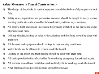 53
53
Safety Measures in Tunnel Construction :-
1) The design of the planks & vertical supports should checked carefully to prevent rock
falls.
2) Safety rules, regulations and preventive measure should be taught to every worker
working on the site ands should be followed strictly without any violations.
3) All electric light and power line should be properly installed as per prevailing codes
of practice and rules.
4) Drilling of holes, loading of holes with explosives and the firing should be done with
great care.
5) All the tools and equipment should be kept in best working conditions.
6) Water should not be allowed to remain inside the tunnel.
7) Loading of the ,much and their hauling should be done with great care.
8) All shafts provided with safety ladder for use during emergency for exit and access.
9) All workers should have metals hats and medically fit for working inside the tunnel.
10) After blasting, inside poisonous gases should be removed.
 