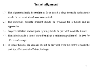 Tunnel Alignment
1) The alignment should be straight as far as possible since normally such a route
would be the shortest and most economical.
2) The minimum possible gradient should be provided for a tunnel and its
approaches.
3) Proper ventilation and adequate lighting should be provided inside the tunnel.
4) The side drains in a tunnel should be given a minimum gradient of 1 in 500 for
effective drainage.
5) In longer tunnels, the gradient should be provided from the centre towards the
ends for effective and efficient drainage.
6
 