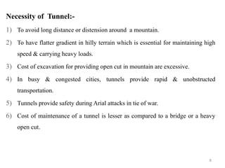 8
Necessity of Tunnel:-
1) To avoid long distance or distension around a mountain.
2) To have flatter gradient in hilly terrain which is essential for maintaining high
speed & carrying heavy loads.
3) Cost of excavation for providing open cut in mountain are excessive.
4) In busy & congested cities, tunnels provide rapid & unobstructed
transportation.
5) Tunnels provide safety during Arial attacks in tie of war.
6) Cost of maintenance of a tunnel is lesser as compared to a bridge or a heavy
open cut.
 