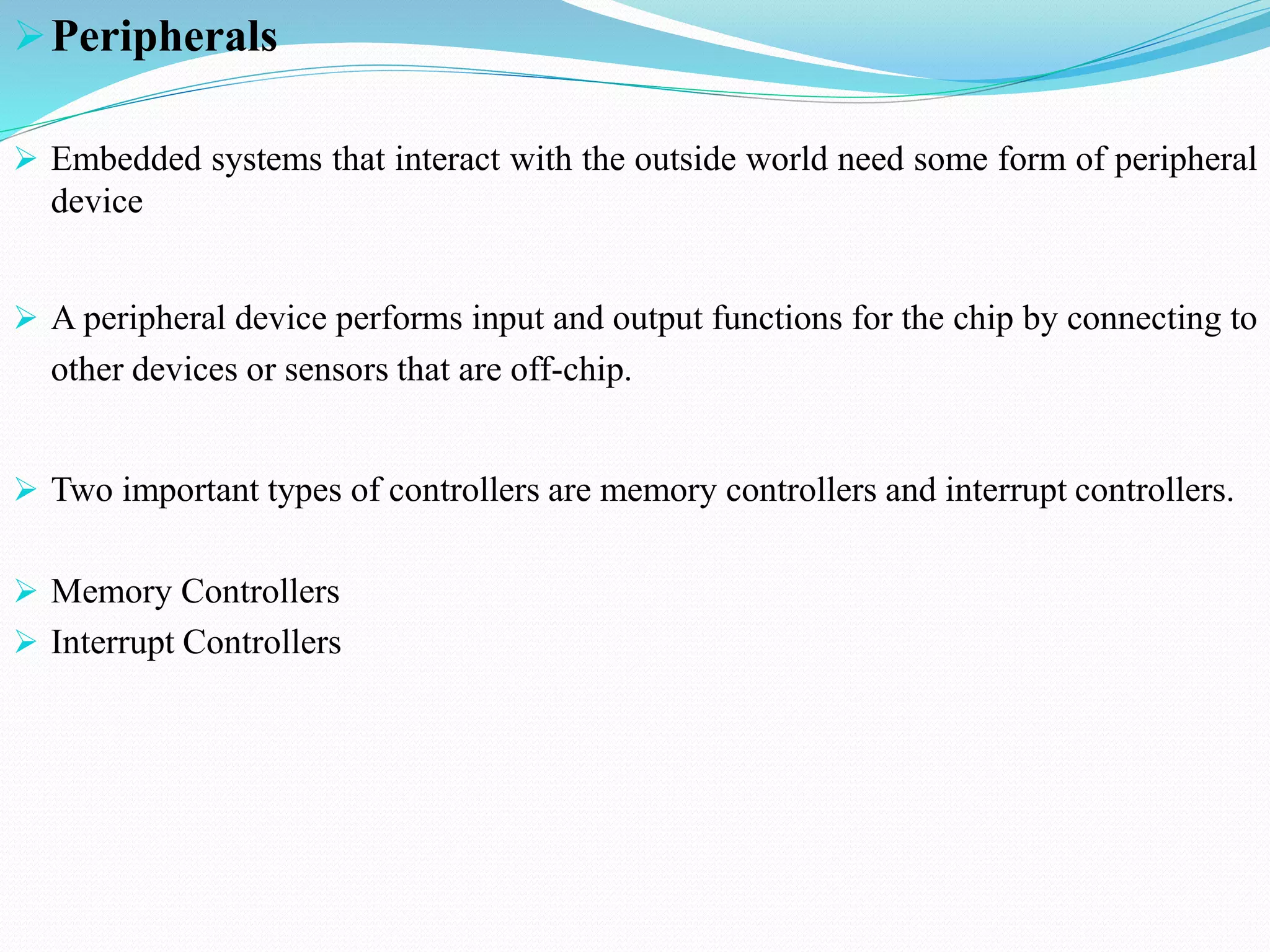 Peripherals
 Embedded systems that interact with the outside world need some form of peripheral
device
 A peripheral device performs input and output functions for the chip by connecting to
other devices or sensors that are off-chip.
 Two important types of controllers are memory controllers and interrupt controllers.
 Memory Controllers
 Interrupt Controllers
 