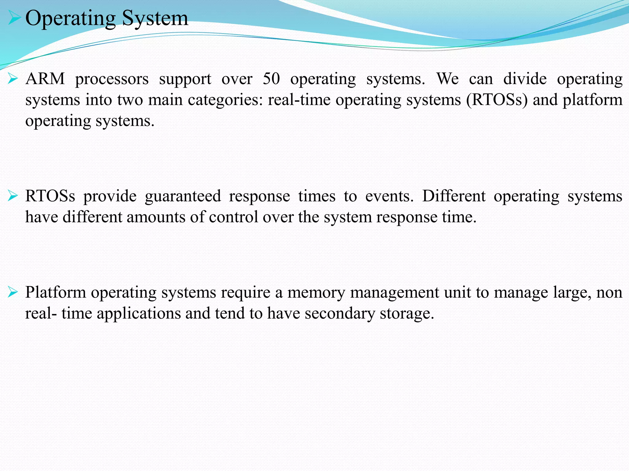 Operating System
 ARM processors support over 50 operating systems. We can divide operating
systems into two main categories: real-time operating systems (RTOSs) and platform
operating systems.
 RTOSs provide guaranteed response times to events. Different operating systems
have different amounts of control over the system response time.
 Platform operating systems require a memory management unit to manage large, non
real- time applications and tend to have secondary storage.
 