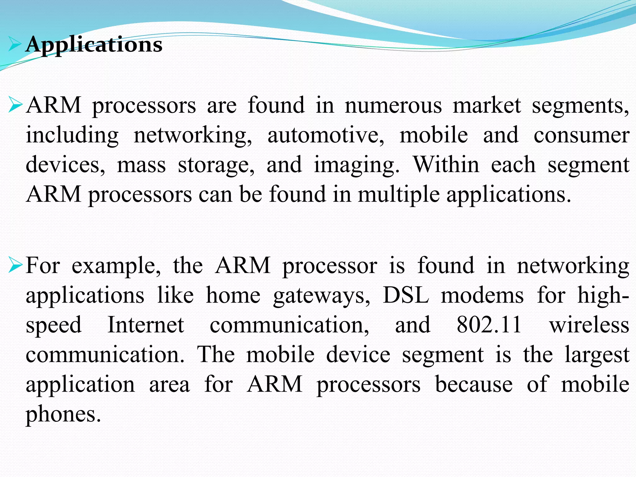 Applications
ARM processors are found in numerous market segments,
including networking, automotive, mobile and consumer
devices, mass storage, and imaging. Within each segment
ARM processors can be found in multiple applications.
For example, the ARM processor is found in networking
applications like home gateways, DSL modems for high-
speed Internet communication, and 802.11 wireless
communication. The mobile device segment is the largest
application area for ARM processors because of mobile
phones.
 