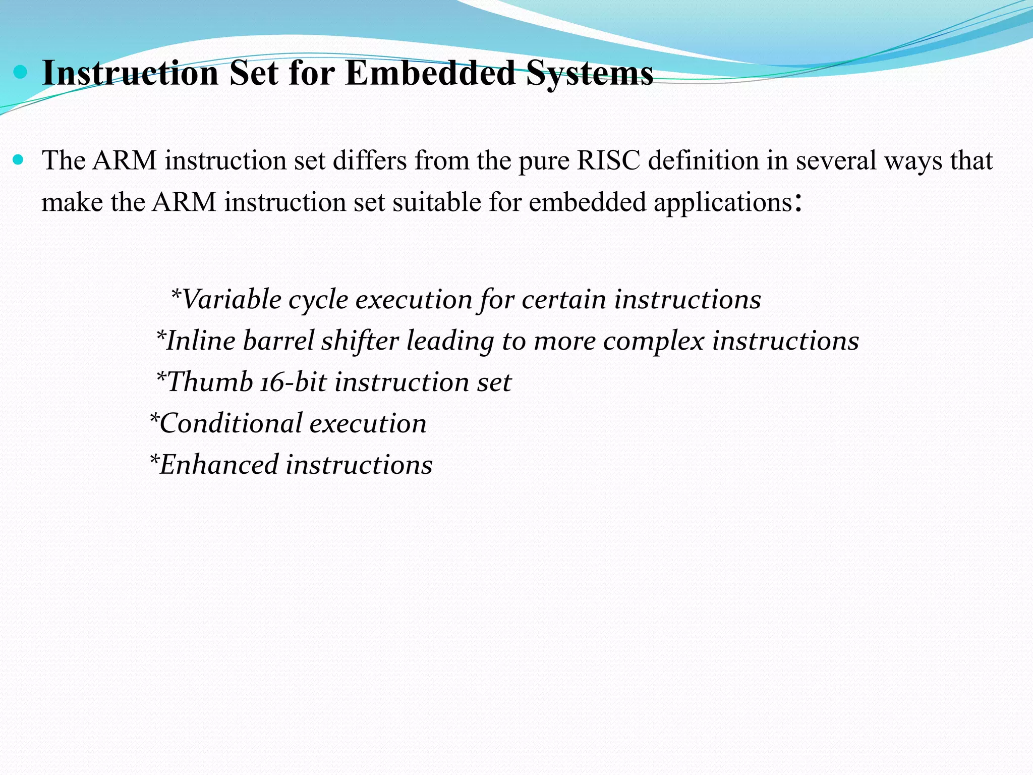  Instruction Set for Embedded Systems
 The ARM instruction set differs from the pure RISC definition in several ways that
make the ARM instruction set suitable for embedded applications:
*Variable cycle execution for certain instructions
*Inline barrel shifter leading to more complex instructions
*Thumb 16-bit instruction set
*Conditional execution
*Enhanced instructions
 