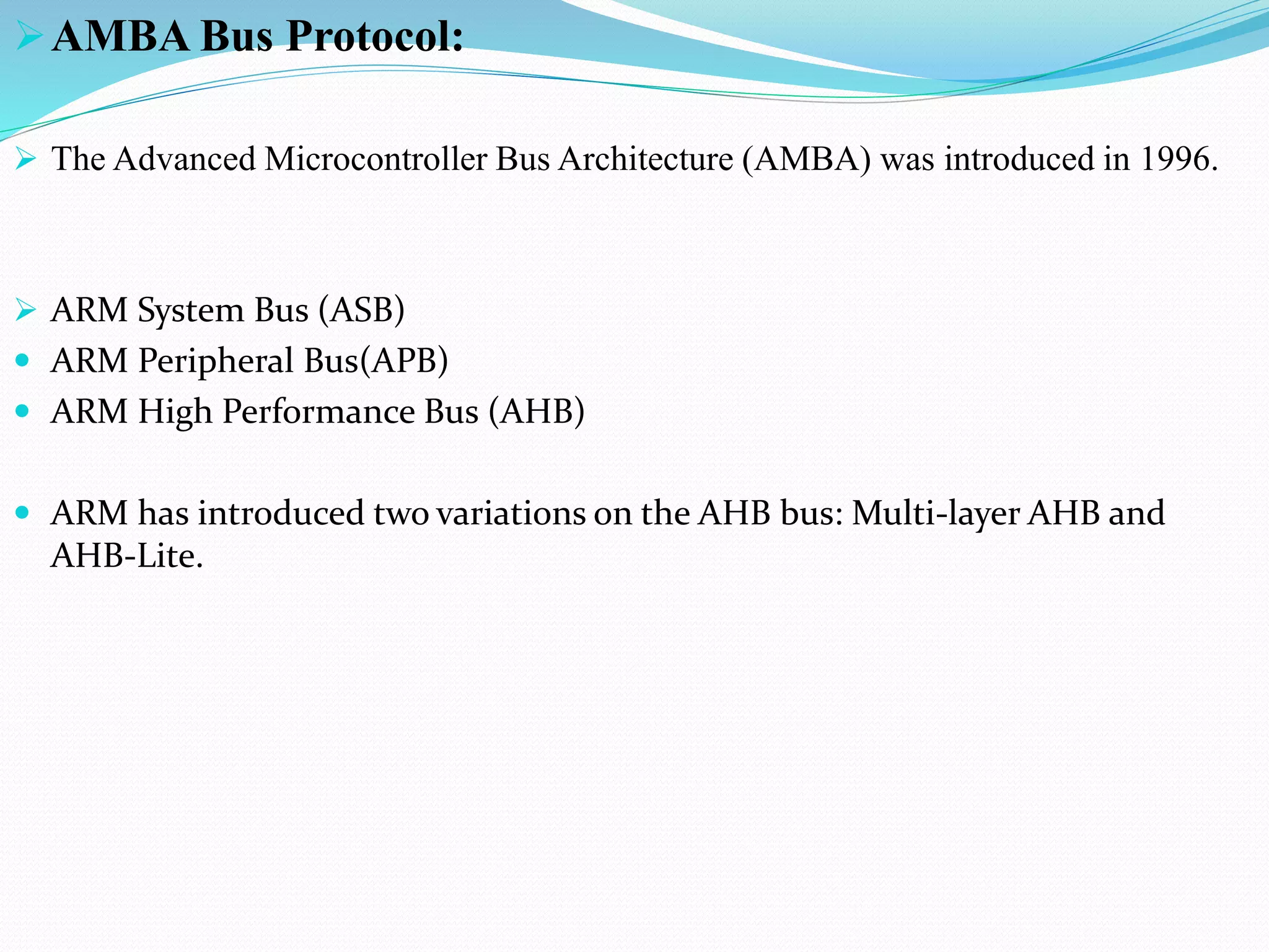 AMBA Bus Protocol:
 The Advanced Microcontroller Bus Architecture (AMBA) was introduced in 1996.
 ARM System Bus (ASB)
 ARM Peripheral Bus(APB)
 ARM High Performance Bus (AHB)
 ARM has introduced two variations on the AHB bus: Multi-layer AHB and
AHB-Lite.
 
