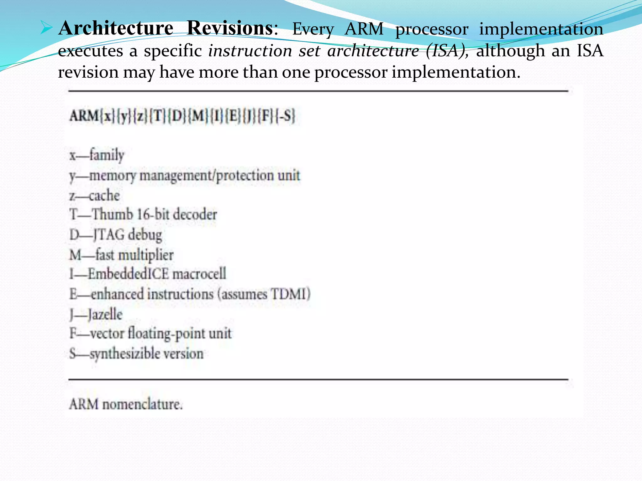  Architecture Revisions: Every ARM processor implementation
executes a specific instruction set architecture (ISA), although an ISA
revision may have more than one processor implementation.
 