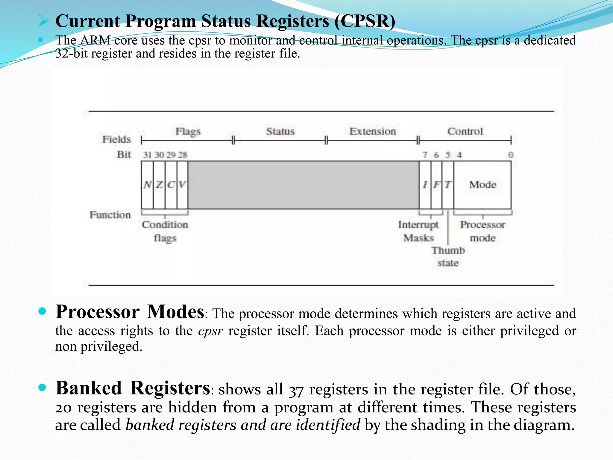  Current Program Status Registers (CPSR)
 The ARM core uses the cpsr to monitor and control internal operations. The cpsr is a dedicated
32-bit register and resides in the register file.
 Processor Modes: The processor mode determines which registers are active and
the access rights to the cpsr register itself. Each processor mode is either privileged or
non privileged.
 Banked Registers: shows all 37 registers in the register file. Of those,
20 registers are hidden from a program at different times. These registers
are called banked registers and are identified by the shading in the diagram.
 