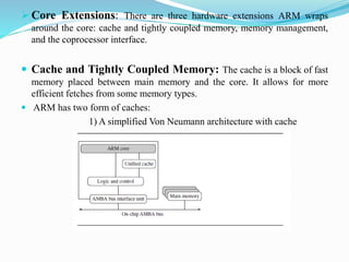  Core Extensions: There are three hardware extensions ARM wraps
around the core: cache and tightly coupled memory, memory management,
and the coprocessor interface.
 Cache and Tightly Coupled Memory: The cache is a block of fast
memory placed between main memory and the core. It allows for more
efficient fetches from some memory types.
 ARM has two form of caches:
1) A simplified Von Neumann architecture with cache
 