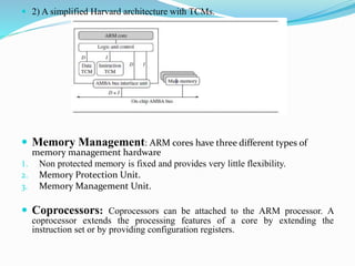  2) A simplified Harvard architecture with TCMs.
 Memory Management: ARM cores have three different types of
memory management hardware
1. Non protected memory is fixed and provides very little flexibility.
2. Memory Protection Unit.
3. Memory Management Unit.
 Coprocessors: Coprocessors can be attached to the ARM processor. A
coprocessor extends the processing features of a core by extending the
instruction set or by providing configuration registers.
 