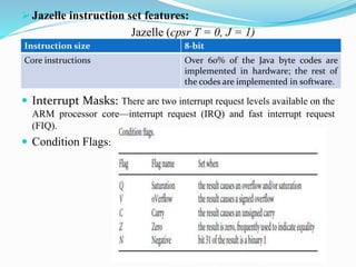 Jazelle instruction set features:
Jazelle (cpsr T = 0, J = 1)
 Interrupt Masks: There are two interrupt request levels available on the
ARM processor core—interrupt request (IRQ) and fast interrupt request
(FIQ).
 Condition Flags:
Instruction size 8-bit
Core instructions Over 60% of the Java byte codes are
implemented in hardware; the rest of
the codes are implemented in software.
 
