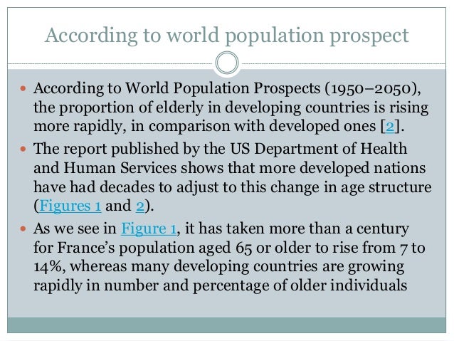 According to world population prospect
 According to World Population Prospects (1950–2050),
the proportion of elderly in developing countries is rising
more rapidly, in comparison with developed ones [2].
 The report published by the US Department of Health
and Human Services shows that more developed nations
have had decades to adjust to this change in age structure
(Figures 1 and 2).
 As we see in Figure 1, it has taken more than a century
for France’s population aged 65 or older to rise from 7 to
14%, whereas many developing countries are growing
rapidly in number and percentage of older individuals
 