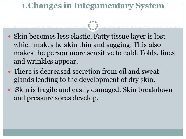 1.Changes in Integumentary System
 Skin becomes less elastic. Fatty tissue layer is lost
which makes he skin thin and sagging. This also
makes the person more sensitive to cold. Folds, lines
and wrinkles appear.
 There is decreased secretion from oil and sweat
glands leading to the development of dry skin.
 Skin is fragile and easily damaged. Skin breakdown
and pressure sores develop.
 
