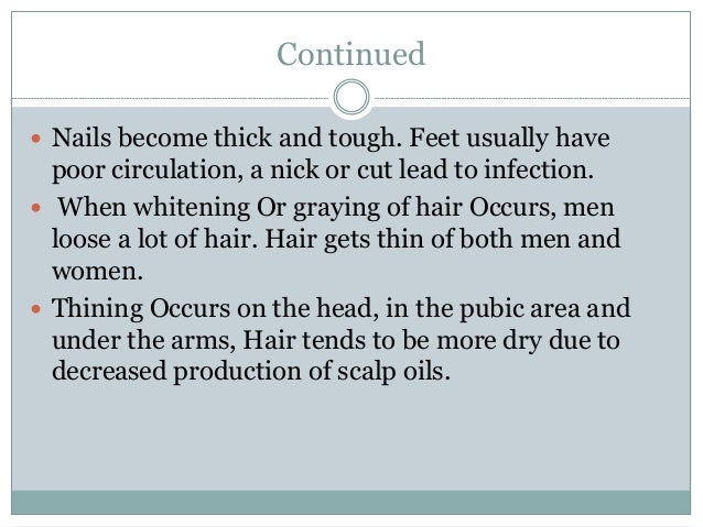 Continued
 Nails become thick and tough. Feet usually have
poor circulation, a nick or cut lead to infection.
 When whitening Or graying of hair Occurs, men
loose a lot of hair. Hair gets thin of both men and
women.
 Thining Occurs on the head, in the pubic area and
under the arms, Hair tends to be more dry due to
decreased production of scalp oils.
 
