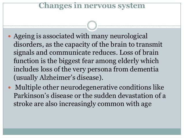 Changes in nervous system
 Ageing is associated with many neurological
disorders, as the capacity of the brain to transmit
signals and communicate reduces. Loss of brain
function is the biggest fear among elderly which
includes loss of the very persona from dementia
(usually Alzheimer’s disease).
 Multiple other neurodegenerative conditions like
Parkinson’s disease or the sudden devastation of a
stroke are also increasingly common with age
 