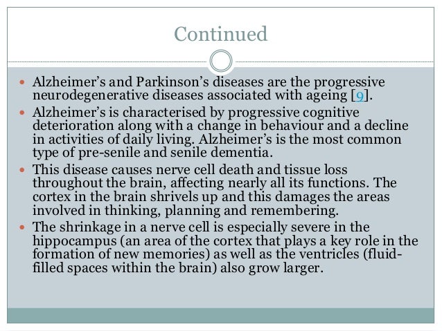 Continued
 Alzheimer’s and Parkinson’s diseases are the progressive
neurodegenerative diseases associated with ageing [9].
 Alzheimer’s is characterised by progressive cognitive
deterioration along with a change in behaviour and a decline
in activities of daily living. Alzheimer’s is the most common
type of pre-senile and senile dementia.
 This disease causes nerve cell death and tissue loss
throughout the brain, affecting nearly all its functions. The
cortex in the brain shrivels up and this damages the areas
involved in thinking, planning and remembering.
 The shrinkage in a nerve cell is especially severe in the
hippocampus (an area of the cortex that plays a key role in the
formation of new memories) as well as the ventricles (fluid-
filled spaces within the brain) also grow larger.
 