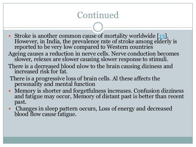 Continued
 Stroke is another common cause of mortality worldwide [13].
However, in India, the prevalence rate of stroke among elderly is
reported to be very low compared to Western countries
Ageing causes a reduction in nerve cells. Nerve conduction becomes
slower, relexes are slower causing slower response to stimuli.
There is a decreased blood nlow to the brain causing diziness and
increased risk for fat.
There is a progressive loss of brain cells. Al these affects the
personality and mental function
 Memory is shorter and forgetfulness increases. Confusion dizziness
and fatigue may occur, Memory of distant past is better than recent
past.
 Changes in sleep pattern occurs, Loss of energy and decreased
blood flow cause fatigue.
 
