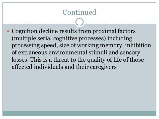 Continued
 Cognition decline results from proximal factors
(multiple serial cognitive processes) including
processing speed, size of working memory, inhibition
of extraneous environmental stimuli and sensory
losses. This is a threat to the quality of life of those
affected individuals and their caregivers
 