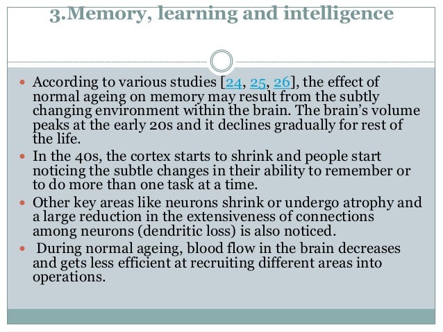 3.Memory, learning and intelligence
 According to various studies [24, 25, 26], the effect of
normal ageing on memory may result from the subtly
changing environment within the brain. The brain’s volume
peaks at the early 20s and it declines gradually for rest of
the life.
 In the 40s, the cortex starts to shrink and people start
noticing the subtle changes in their ability to remember or
to do more than one task at a time.
 Other key areas like neurons shrink or undergo atrophy and
a large reduction in the extensiveness of connections
among neurons (dendritic loss) is also noticed.
 During normal ageing, blood flow in the brain decreases
and gets less efficient at recruiting different areas into
operations.
 