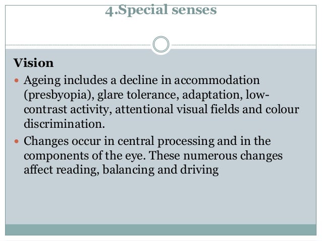 4.Special senses
Vision
 Ageing includes a decline in accommodation
(presbyopia), glare tolerance, adaptation, low-
contrast activity, attentional visual fields and colour
discrimination.
 Changes occur in central processing and in the
components of the eye. These numerous changes
affect reading, balancing and driving
 