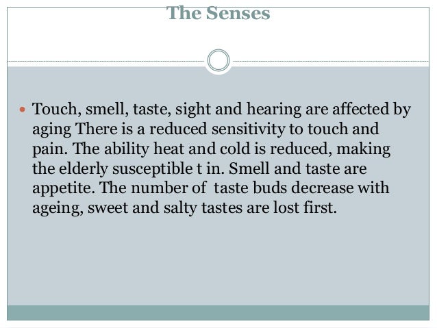 The Senses
 Touch, smell, taste, sight and hearing are affected by
aging There is a reduced sensitivity to touch and
pain. The ability heat and cold is reduced, making
the elderly susceptible t in. Smell and taste are
appetite. The number of taste buds decrease with
ageing, sweet and salty tastes are lost first.
 