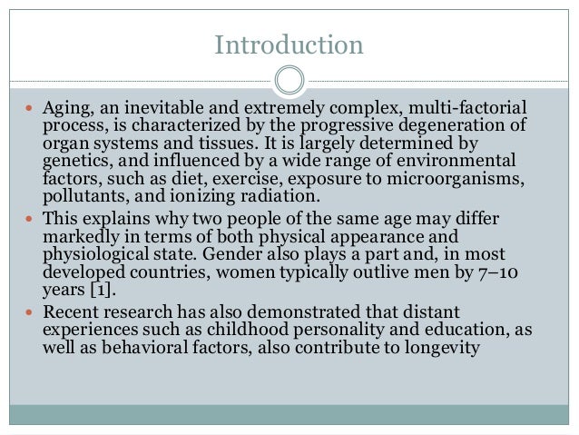 Introduction
 Aging, an inevitable and extremely complex, multi-factorial
process, is characterized by the progressive degeneration of
organ systems and tissues. It is largely determined by
genetics, and influenced by a wide range of environmental
factors, such as diet, exercise, exposure to microorganisms,
pollutants, and ionizing radiation.
 This explains why two people of the same age may differ
markedly in terms of both physical appearance and
physiological state. Gender also plays a part and, in most
developed countries, women typically outlive men by 7–10
years [1].
 Recent research has also demonstrated that distant
experiences such as childhood personality and education, as
well as behavioral factors, also contribute to longevity
 