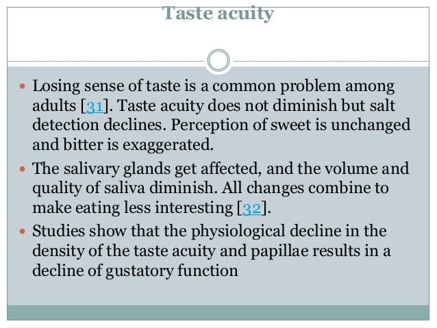 Taste acuity
 Losing sense of taste is a common problem among
adults [31]. Taste acuity does not diminish but salt
detection declines. Perception of sweet is unchanged
and bitter is exaggerated.
 The salivary glands get affected, and the volume and
quality of saliva diminish. All changes combine to
make eating less interesting [32].
 Studies show that the physiological decline in the
density of the taste acuity and papillae results in a
decline of gustatory function
 