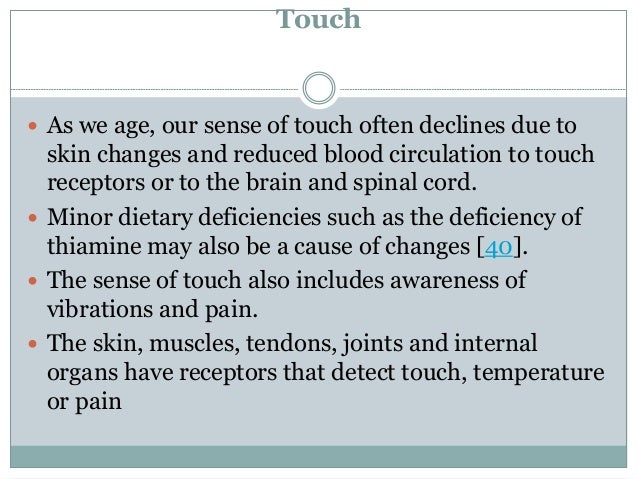 Touch
 As we age, our sense of touch often declines due to
skin changes and reduced blood circulation to touch
receptors or to the brain and spinal cord.
 Minor dietary deficiencies such as the deficiency of
thiamine may also be a cause of changes [40].
 The sense of touch also includes awareness of
vibrations and pain.
 The skin, muscles, tendons, joints and internal
organs have receptors that detect touch, temperature
or pain
 