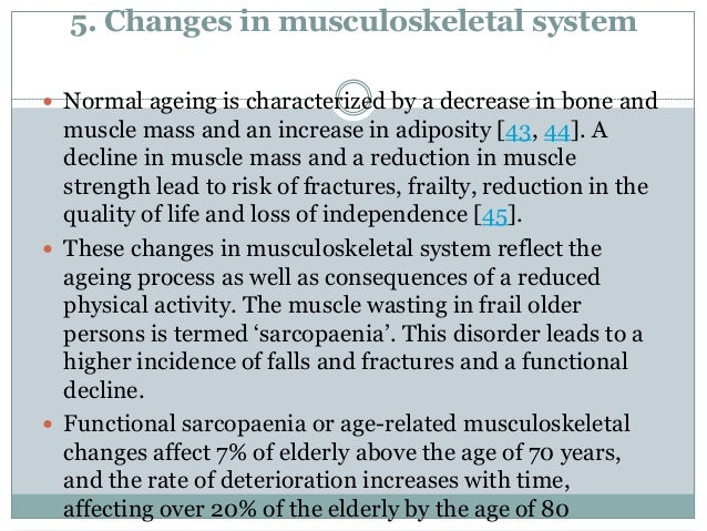 5. Changes in musculoskeletal system
 Normal ageing is characterized by a decrease in bone and
muscle mass and an increase in adiposity [43, 44]. A
decline in muscle mass and a reduction in muscle
strength lead to risk of fractures, frailty, reduction in the
quality of life and loss of independence [45].
 These changes in musculoskeletal system reflect the
ageing process as well as consequences of a reduced
physical activity. The muscle wasting in frail older
persons is termed ‘sarcopaenia’. This disorder leads to a
higher incidence of falls and fractures and a functional
decline.
 Functional sarcopaenia or age-related musculoskeletal
changes affect 7% of elderly above the age of 70 years,
and the rate of deterioration increases with time,
affecting over 20% of the elderly by the age of 80
 