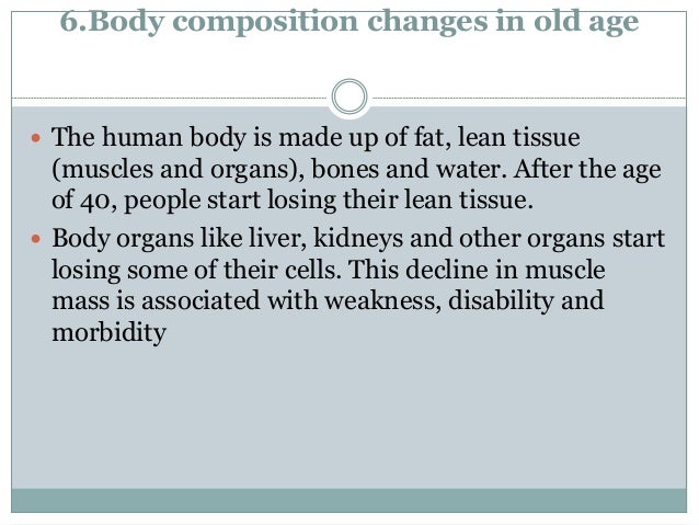 6.Body composition changes in old age
 The human body is made up of fat, lean tissue
(muscles and organs), bones and water. After the age
of 40, people start losing their lean tissue.
 Body organs like liver, kidneys and other organs start
losing some of their cells. This decline in muscle
mass is associated with weakness, disability and
morbidity
 