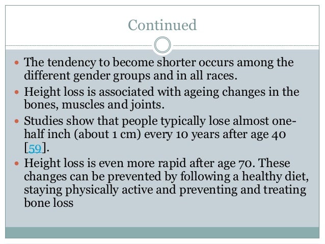Continued
 The tendency to become shorter occurs among the
different gender groups and in all races.
 Height loss is associated with ageing changes in the
bones, muscles and joints.
 Studies show that people typically lose almost one-
half inch (about 1 cm) every 10 years after age 40
[59].
 Height loss is even more rapid after age 70. These
changes can be prevented by following a healthy diet,
staying physically active and preventing and treating
bone loss
 