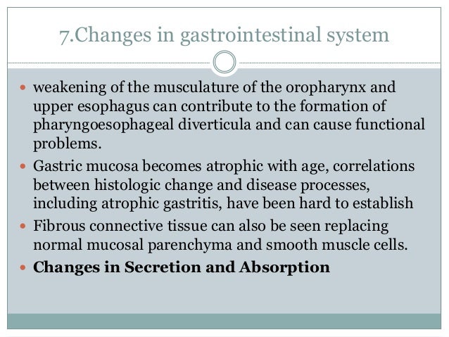 7.Changes in gastrointestinal system
 weakening of the musculature of the oropharynx and
upper esophagus can contribute to the formation of
pharyngoesophageal diverticula and can cause functional
problems.
 Gastric mucosa becomes atrophic with age, correlations
between histologic change and disease processes,
including atrophic gastritis, have been hard to establish
 Fibrous connective tissue can also be seen replacing
normal mucosal parenchyma and smooth muscle cells.
 Changes in Secretion and Absorption
 