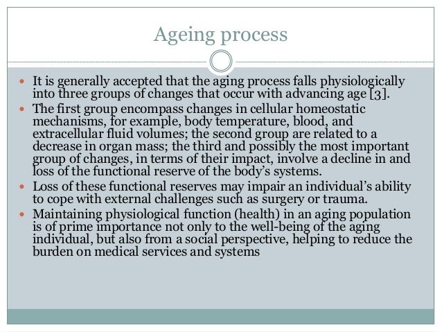 Ageing process
 It is generally accepted that the aging process falls physiologically
into three groups of changes that occur with advancing age [3].
 The first group encompass changes in cellular homeostatic
mechanisms, for example, body temperature, blood, and
extracellular fluid volumes; the second group are related to a
decrease in organ mass; the third and possibly the most important
group of changes, in terms of their impact, involve a decline in and
loss of the functional reserve of the body’s systems.
 Loss of these functional reserves may impair an individual’s ability
to cope with external challenges such as surgery or trauma.
 Maintaining physiological function (health) in an aging population
is of prime importance not only to the well-being of the aging
individual, but also from a social perspective, helping to reduce the
burden on medical services and systems
 