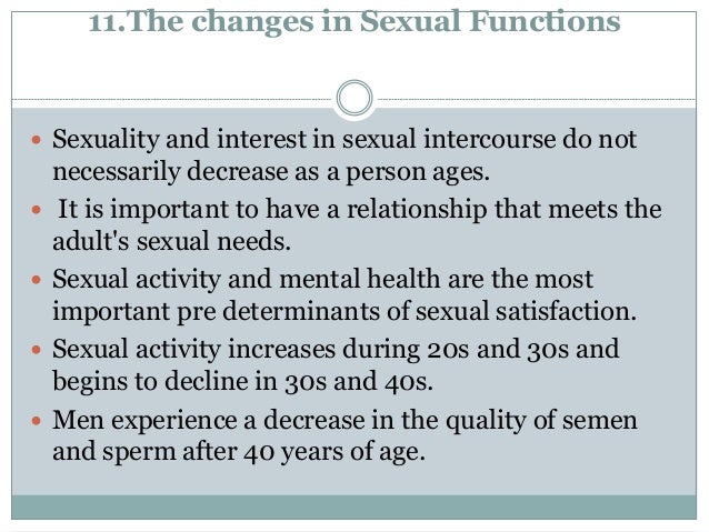 11.The changes in Sexual Functions
 Sexuality and interest in sexual intercourse do not
necessarily decrease as a person ages.
 It is important to have a relationship that meets the
adult's sexual needs.
 Sexual activity and mental health are the most
important pre determinants of sexual satisfaction.
 Sexual activity increases during 20s and 30s and
begins to decline in 30s and 40s.
 Men experience a decrease in the quality of semen
and sperm after 40 years of age.
 