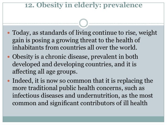 12. Obesity in elderly: prevalence
 Today, as standards of living continue to rise, weight
gain is posing a growing threat to the health of
inhabitants from countries all over the world.
 Obesity is a chronic disease, prevalent in both
developed and developing countries, and it is
affecting all age groups.
 Indeed, it is now so common that it is replacing the
more traditional public health concerns, such as
infectious diseases and undernutrition, as the most
common and significant contributors of ill health
 