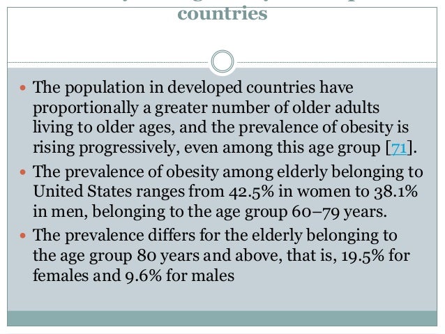 countries
 The population in developed countries have
proportionally a greater number of older adults
living to older ages, and the prevalence of obesity is
rising progressively, even among this age group [71].
 The prevalence of obesity among elderly belonging to
United States ranges from 42.5% in women to 38.1%
in men, belonging to the age group 60–79 years.
 The prevalence differs for the elderly belonging to
the age group 80 years and above, that is, 19.5% for
females and 9.6% for males
 