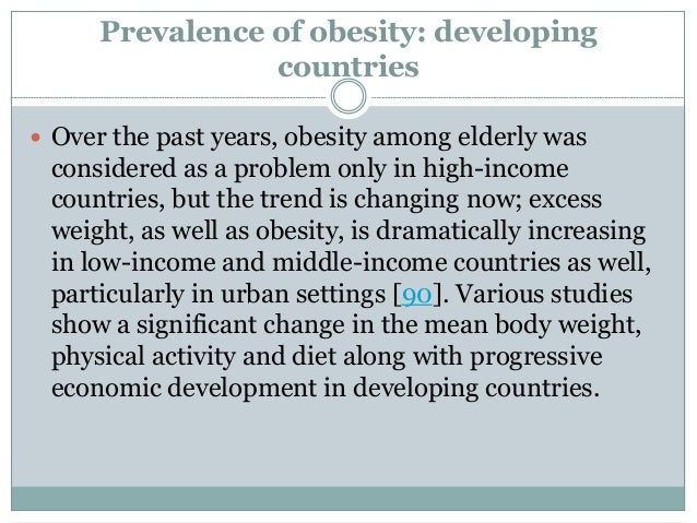 Prevalence of obesity: developing
countries
 Over the past years, obesity among elderly was
considered as a problem only in high-income
countries, but the trend is changing now; excess
weight, as well as obesity, is dramatically increasing
in low-income and middle-income countries as well,
particularly in urban settings [90]. Various studies
show a significant change in the mean body weight,
physical activity and diet along with progressive
economic development in developing countries.
 