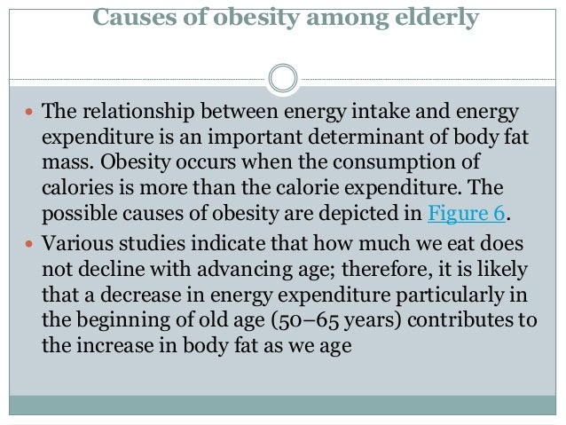 Causes of obesity among elderly
 The relationship between energy intake and energy
expenditure is an important determinant of body fat
mass. Obesity occurs when the consumption of
calories is more than the calorie expenditure. The
possible causes of obesity are depicted in Figure 6.
 Various studies indicate that how much we eat does
not decline with advancing age; therefore, it is likely
that a decrease in energy expenditure particularly in
the beginning of old age (50–65 years) contributes to
the increase in body fat as we age
 
