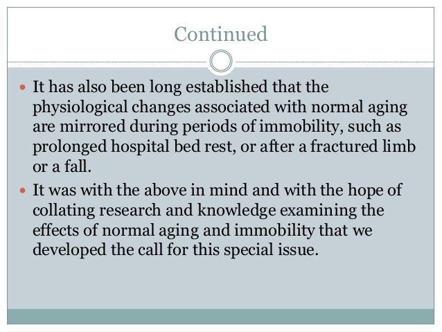 Continued
 It has also been long established that the
physiological changes associated with normal aging
are mirrored during periods of immobility, such as
prolonged hospital bed rest, or after a fractured limb
or a fall.
 It was with the above in mind and with the hope of
collating research and knowledge examining the
effects of normal aging and immobility that we
developed the call for this special issue.
 