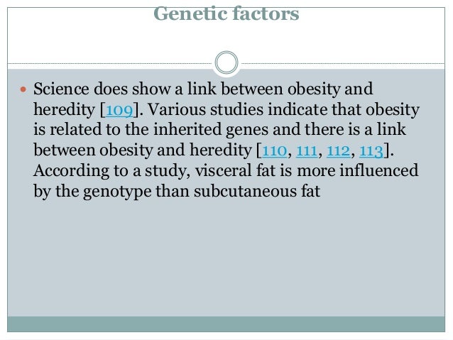 Genetic factors
 Science does show a link between obesity and
heredity [109]. Various studies indicate that obesity
is related to the inherited genes and there is a link
between obesity and heredity [110, 111, 112, 113].
According to a study, visceral fat is more influenced
by the genotype than subcutaneous fat
 