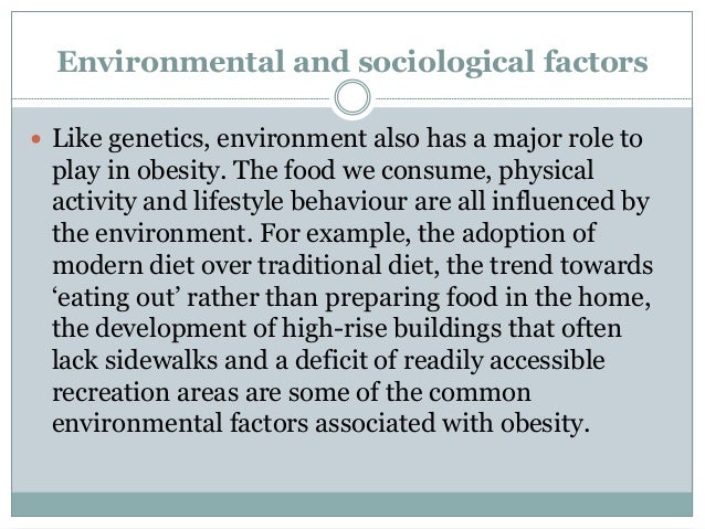 Environmental and sociological factors
 Like genetics, environment also has a major role to
play in obesity. The food we consume, physical
activity and lifestyle behaviour are all influenced by
the environment. For example, the adoption of
modern diet over traditional diet, the trend towards
‘eating out’ rather than preparing food in the home,
the development of high-rise buildings that often
lack sidewalks and a deficit of readily accessible
recreation areas are some of the common
environmental factors associated with obesity.
 