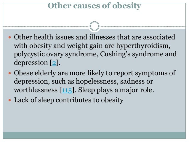 Other causes of obesity
 Other health issues and illnesses that are associated
with obesity and weight gain are hyperthyroidism,
polycystic ovary syndrome, Cushing’s syndrome and
depression [2].
 Obese elderly are more likely to report symptoms of
depression, such as hopelessness, sadness or
worthlessness [115]. Sleep plays a major role.
 Lack of sleep contributes to obesity
 