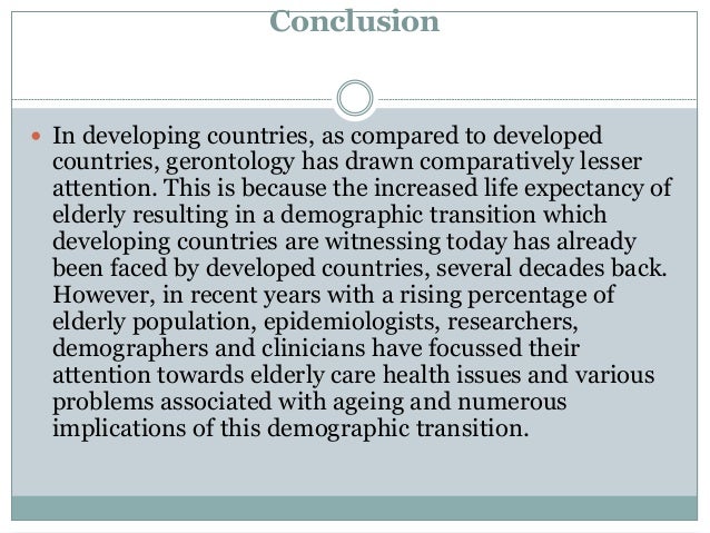 Conclusion
 In developing countries, as compared to developed
countries, gerontology has drawn comparatively lesser
attention. This is because the increased life expectancy of
elderly resulting in a demographic transition which
developing countries are witnessing today has already
been faced by developed countries, several decades back.
However, in recent years with a rising percentage of
elderly population, epidemiologists, researchers,
demographers and clinicians have focussed their
attention towards elderly care health issues and various
problems associated with ageing and numerous
implications of this demographic transition.
 