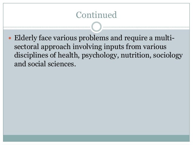 Continued
 Elderly face various problems and require a multi-
sectoral approach involving inputs from various
disciplines of health, psychology, nutrition, sociology
and social sciences.
 