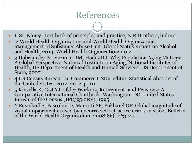 References
 1. Sr. Nancy , text book of principles and practice, N.R.Brothers, indore .
 2.World Health Organization and World Health Organization.
Management of Substance Abuse Unit. Global Status Report on Alcohol
and Health, 2014. World Health Organization; 2014
 3.Dobriansky PJ, Suzman RM, Hodes RJ. Why Population Aging Matters:
A Global Perspective. National Institute on Aging, National Institutes of
Health, US Department of Health and Human Services, US Department of
State; 2007
 4.US Census Bureau. In: Commerce USDo, editor. Statistical Abstract of
the United States: 2012. 2012. p. 111
 5.Kinsella K, Gist YJ. Older Workers, Retirement, and Pensions: A
Comparative International Chartbook. Washington, DC: United States
Bureau of the Census (IPC/95-2RP); 1995
 6.Resnikoff S, Pascolini D, Mariotti SP, Pokharel GP. Global magnitude of
visual impairment caused by uncorrected refractive errors in 2004. Bulletin
of the World Health Organization. 2008;86(1):63-70
 
